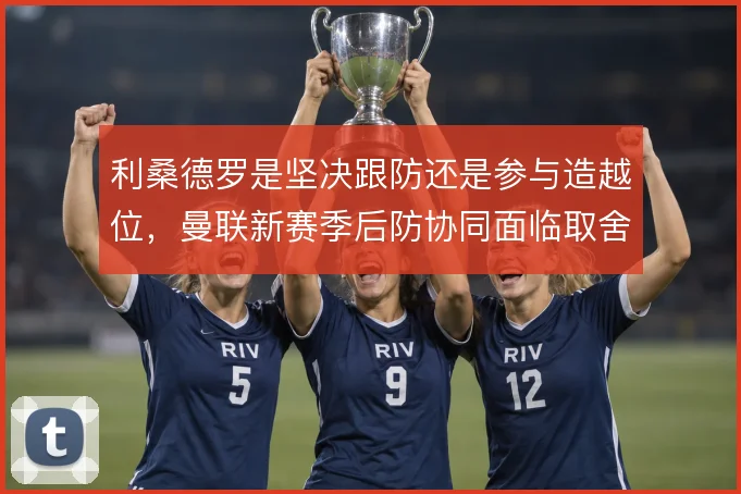 利桑德罗是坚决跟防还是参与造越位，曼联新赛季后防协同面临取舍