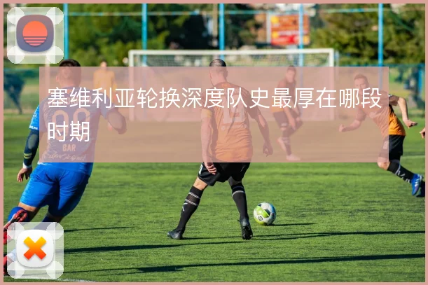 塞维利亚轮换深度队史最厚在哪段时期
