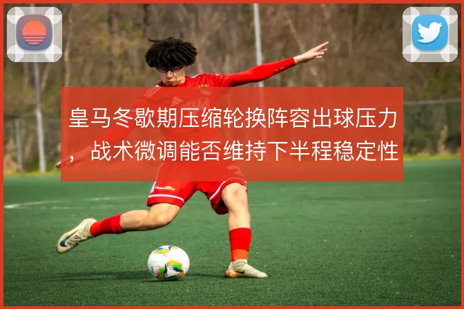 皇马冬歇期压缩轮换阵容出球压力，战术微调能否维持下半程稳定性
