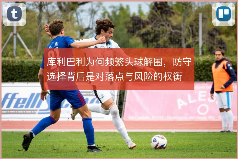 库利巴利为何频繁头球解围,防守选择背后是对落点与风险的权衡
