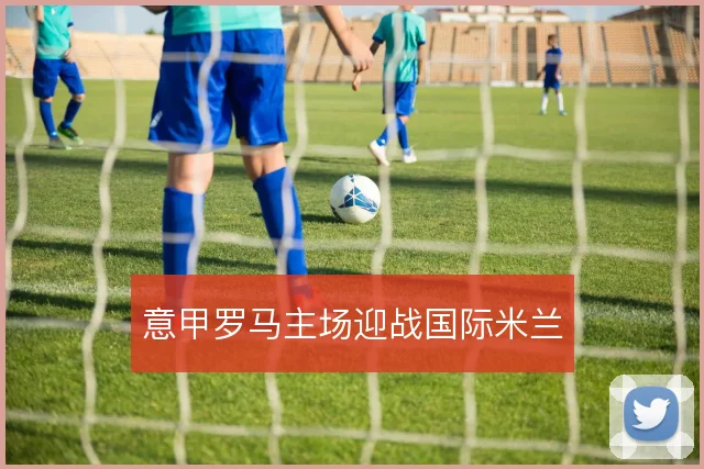 意甲罗马主场迎战国际米兰