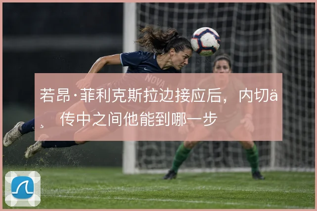 若昂·菲利克斯拉边接应后，内切与传中之间他能到哪一步