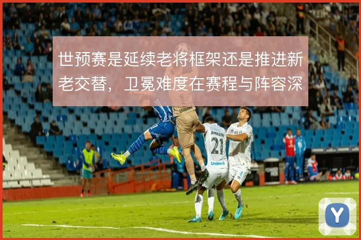 世预赛是延续老将框架还是推进新老交替，卫冕难度在赛程与阵容深度间取舍