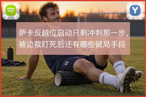 萨卡反越位启动只剩冲刺那一步，被边裁盯死后还有哪些破局手段