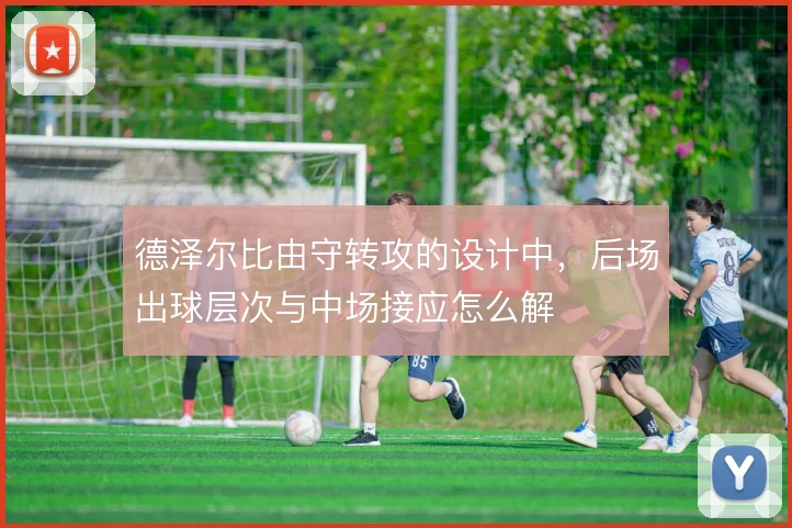 德泽尔比由守转攻的设计中，后场出球层次与中场接应怎么解