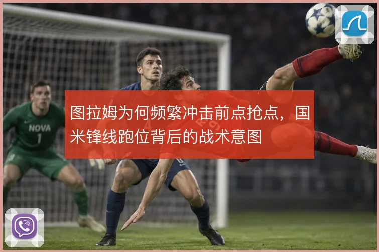 图拉姆为何频繁冲击前点抢点,国米锋线跑位背后的战术意图