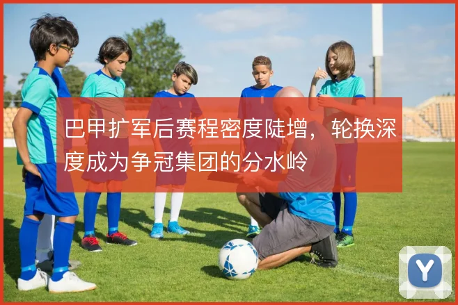巴甲扩军后赛程密度陡增，轮换深度成为争冠集团的分水岭
