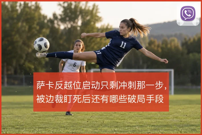 萨卡反越位启动只剩冲刺那一步，被边裁盯死后还有哪些破局手段