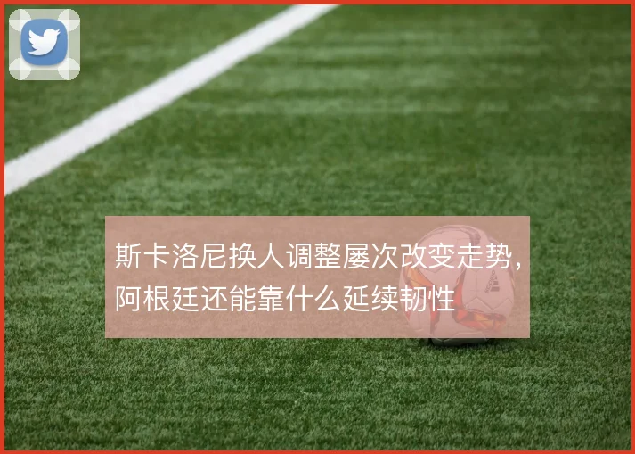 斯卡洛尼换人调整屡次改变走势，阿根廷还能靠什么延续韧性