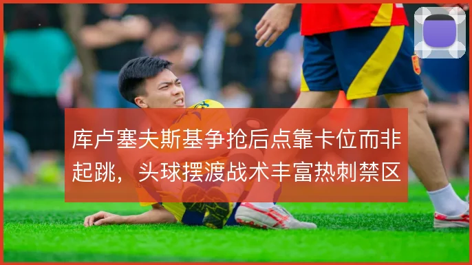 库卢塞夫斯基争抢后点靠卡位而非起跳，头球摆渡战术丰富热刺禁区层次