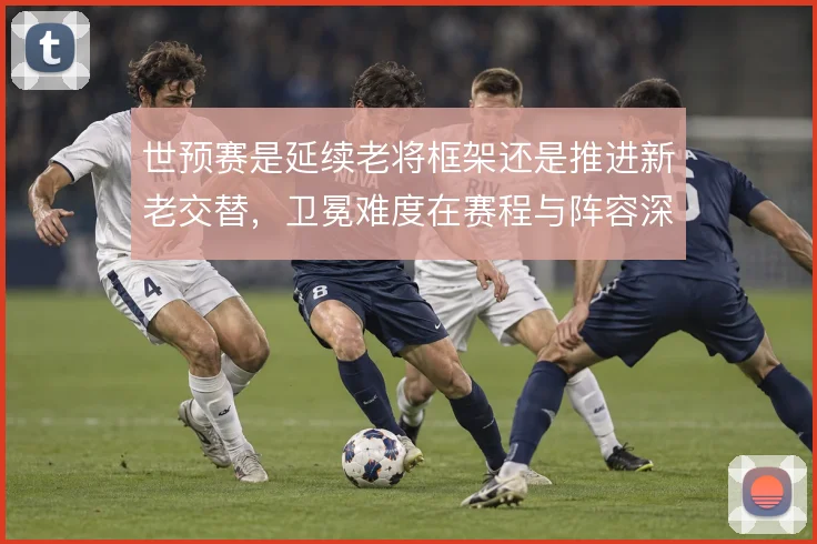 世预赛是延续老将框架还是推进新老交替，卫冕难度在赛程与阵容深度间取舍
