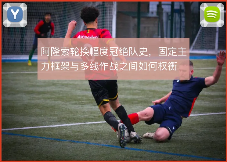 阿隆索轮换幅度冠绝队史，固定主力框架与多线作战之间如何权衡