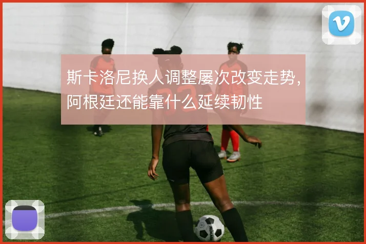 斯卡洛尼换人调整屡次改变走势，阿根廷还能靠什么延续韧性