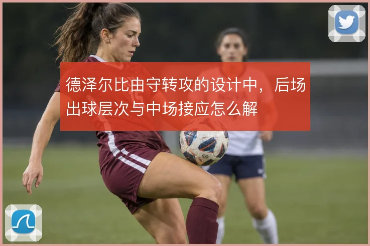 德泽尔比由守转攻的设计中，后场出球层次与中场接应怎么解