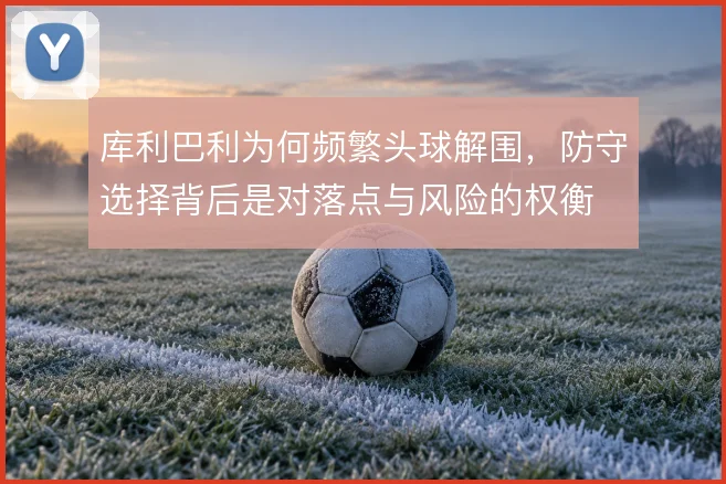 库利巴利为何频繁头球解围，防守选择背后是对落点与风险的权衡